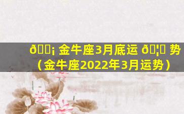 🐡 金牛座3月底运 🦋 势（金牛座2022年3月运势）